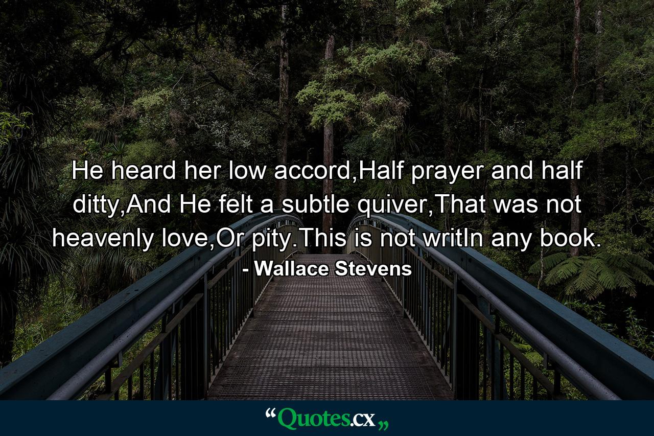 He heard her low accord,Half prayer and half ditty,And He felt a subtle quiver,That was not heavenly love,Or pity.This is not writIn any book. - Quote by Wallace Stevens