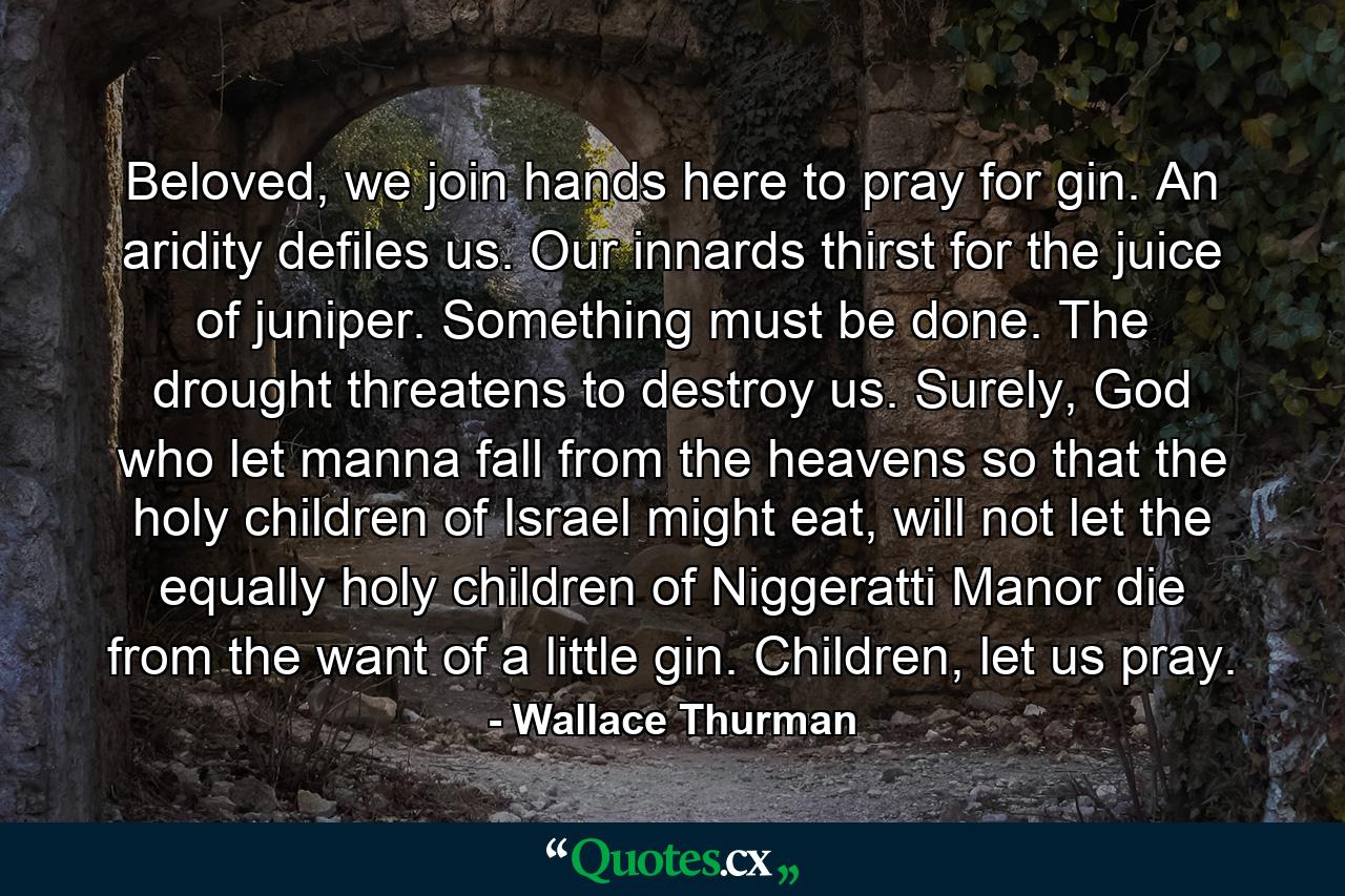 Beloved, we join hands here to pray for gin. An aridity defiles us. Our innards thirst for the juice of juniper. Something must be done. The drought threatens to destroy us. Surely, God who let manna fall from the heavens so that the holy children of Israel might eat, will not let the equally holy children of Niggeratti Manor die from the want of a little gin. Children, let us pray. - Quote by Wallace Thurman