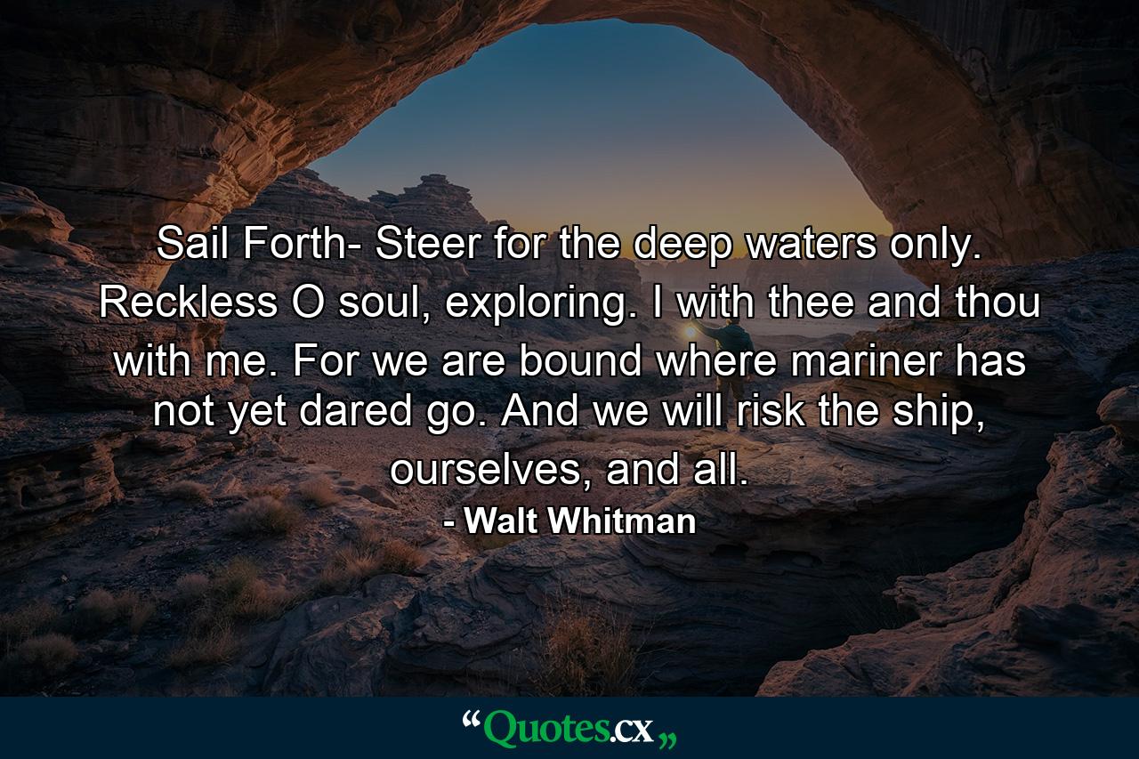 Sail Forth- Steer for the deep waters only. Reckless O soul, exploring. I with thee and thou with me. For we are bound where mariner has not yet dared go. And we will risk the ship, ourselves, and all. - Quote by Walt Whitman