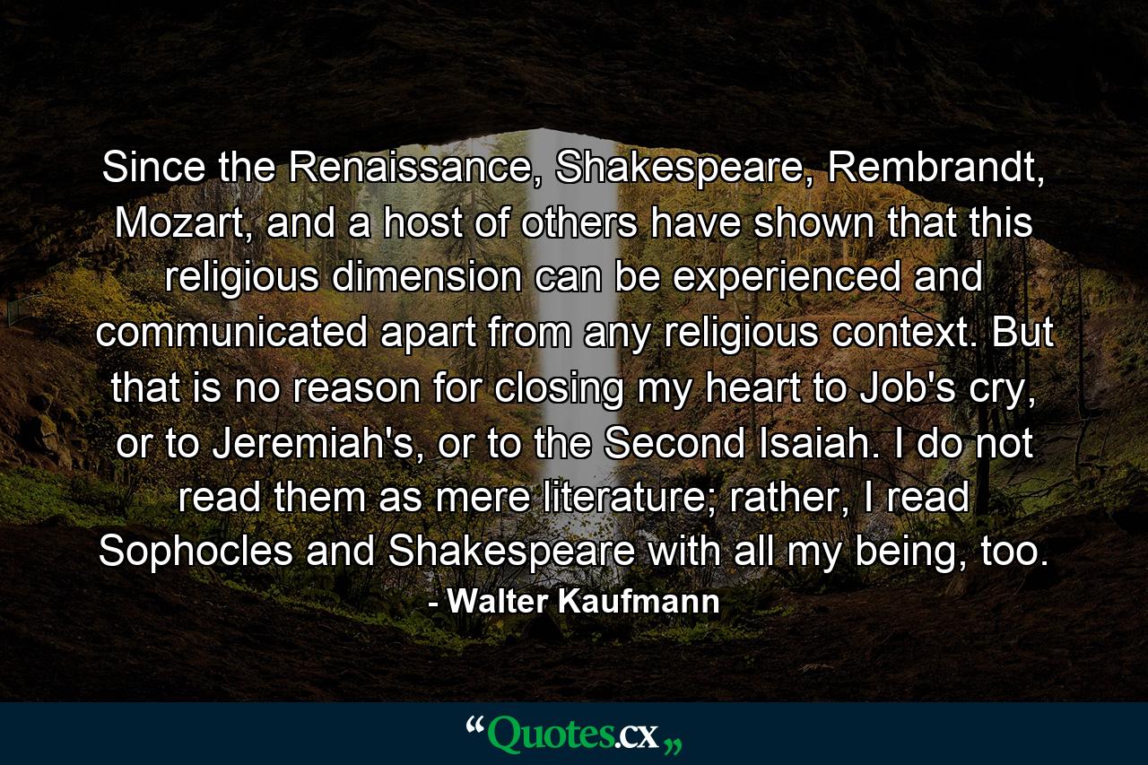 Since the Renaissance, Shakespeare, Rembrandt, Mozart, and a host of others have shown that this religious dimension can be experienced and communicated apart from any religious context. But that is no reason for closing my heart to Job's cry, or to Jeremiah's, or to the Second Isaiah. I do not read them as mere literature; rather, I read Sophocles and Shakespeare with all my being, too. - Quote by Walter Kaufmann