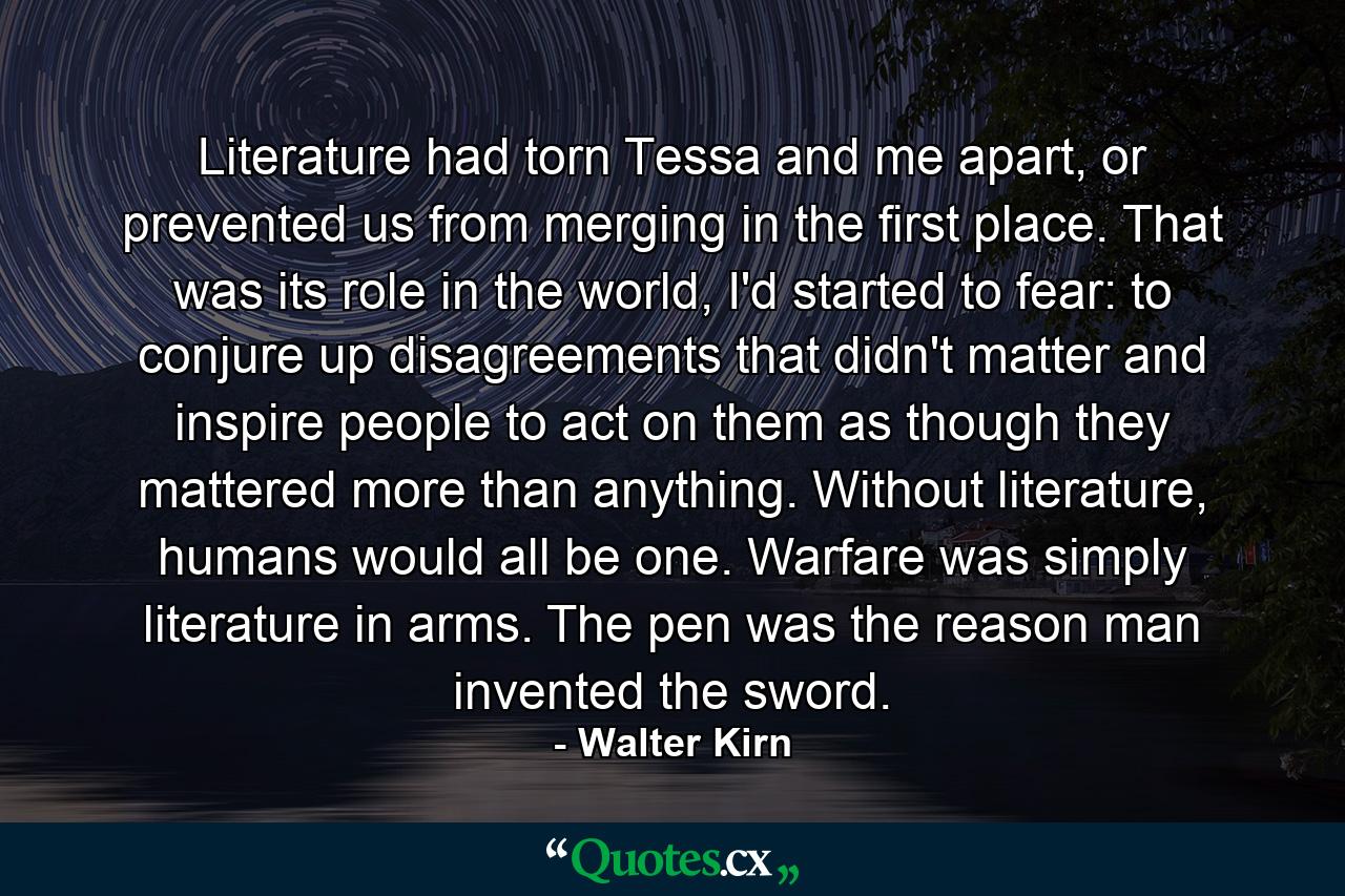 Literature had torn Tessa and me apart, or prevented us from merging in the first place. That was its role in the world, I'd started to fear: to conjure up disagreements that didn't matter and inspire people to act on them as though they mattered more than anything. Without literature, humans would all be one. Warfare was simply literature in arms. The pen was the reason man invented the sword. - Quote by Walter Kirn