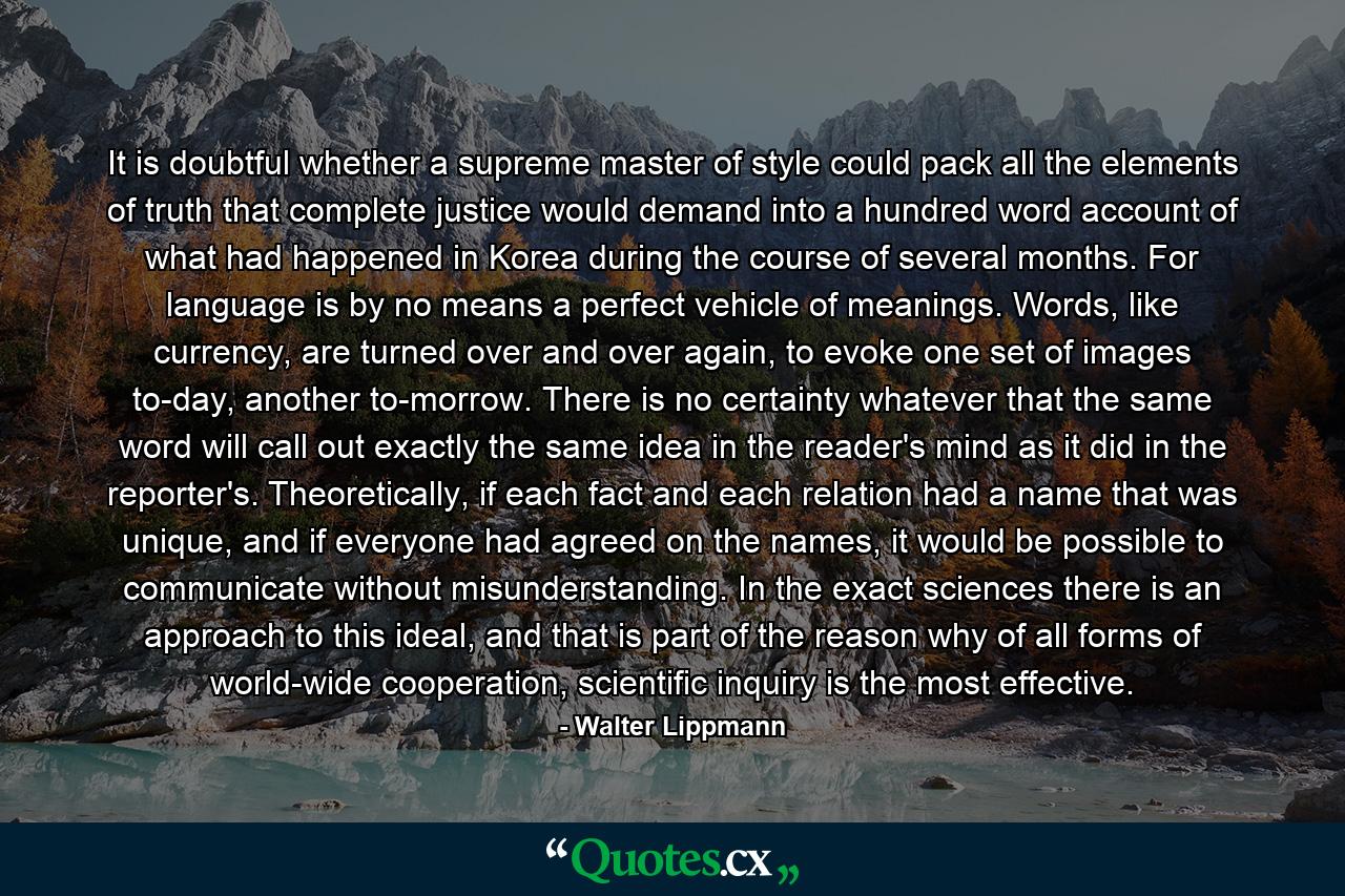 It is doubtful whether a supreme master of style could pack all the elements of truth that complete justice would demand into a hundred word account of what had happened in Korea during the course of several months. For language is by no means a perfect vehicle of meanings. Words, like currency, are turned over and over again, to evoke one set of images to-day, another to-morrow. There is no certainty whatever that the same word will call out exactly the same idea in the reader's mind as it did in the reporter's. Theoretically, if each fact and each relation had a name that was unique, and if everyone had agreed on the names, it would be possible to communicate without misunderstanding. In the exact sciences there is an approach to this ideal, and that is part of the reason why of all forms of world-wide cooperation, scientific inquiry is the most effective. - Quote by Walter Lippmann