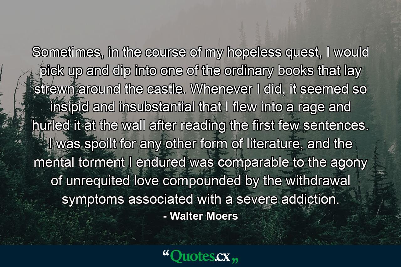 Sometimes, in the course of my hopeless quest, I would pick up and dip into one of the ordinary books that lay strewn around the castle. Whenever I did, it seemed so insipid and insubstantial that I flew into a rage and hurled it at the wall after reading the first few sentences. I was spoilt for any other form of literature, and the mental torment I endured was comparable to the agony of unrequited love compounded by the withdrawal symptoms associated with a severe addiction. - Quote by Walter Moers