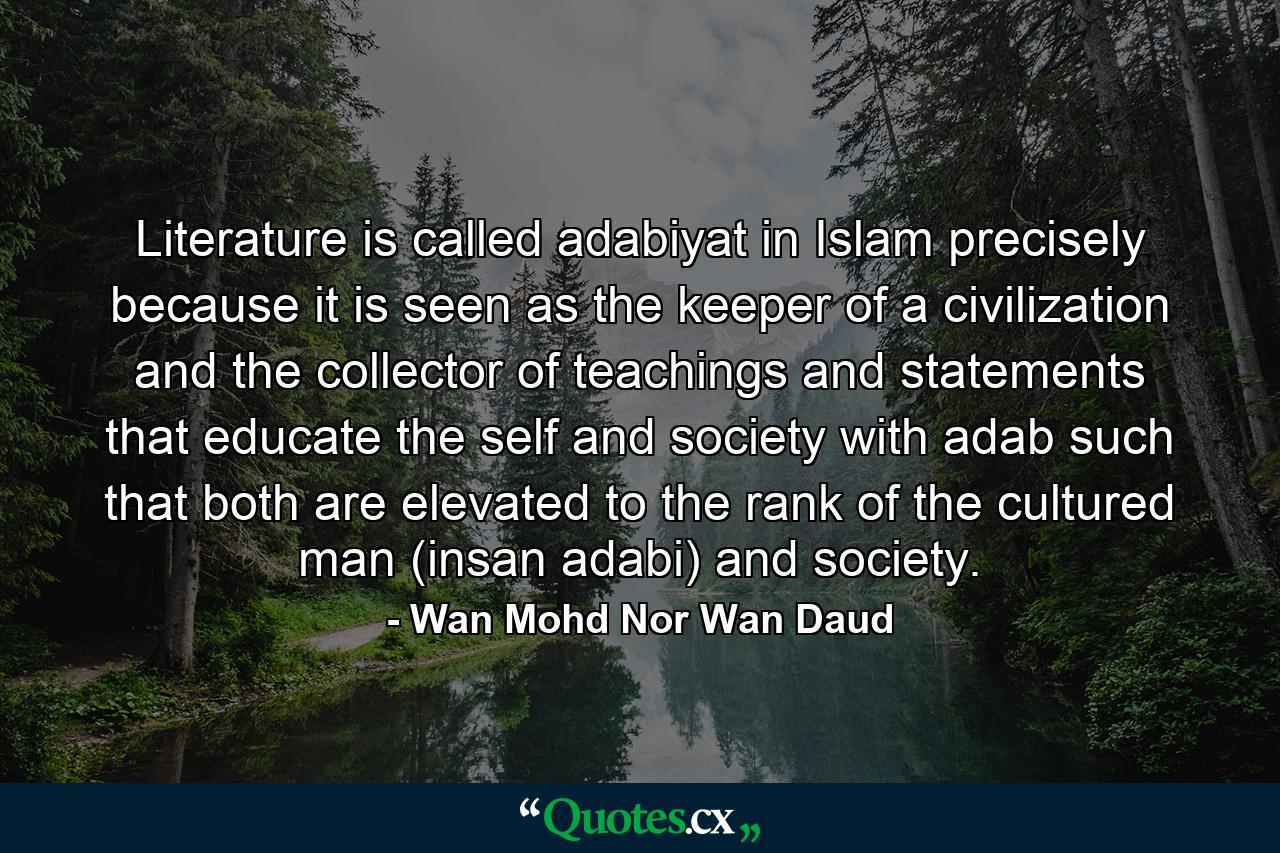 Literature is called adabiyat in Islam precisely because it is seen as the keeper of a civilization and the collector of teachings and statements that educate the self and society with adab such that both are elevated to the rank of the cultured man (insan adabi) and society. - Quote by Wan Mohd Nor Wan Daud