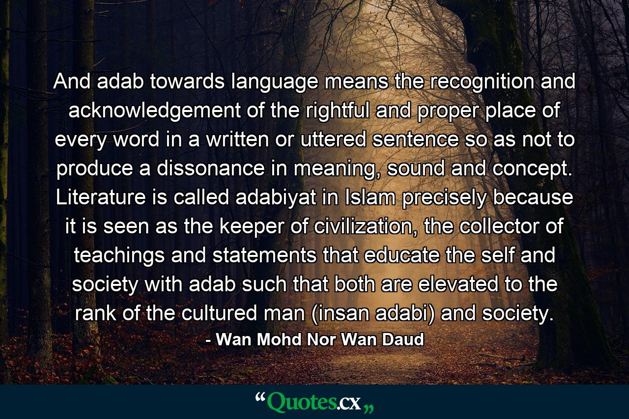 And adab towards language means the recognition and acknowledgement of the rightful and proper place of every word in a written or uttered sentence so as not to produce a dissonance in meaning, sound and concept. Literature is called adabiyat in Islam precisely because it is seen as the keeper of civilization, the collector of teachings and statements that educate the self and society with adab such that both are elevated to the rank of the cultured man (insan adabi) and society. - Quote by Wan Mohd Nor Wan Daud