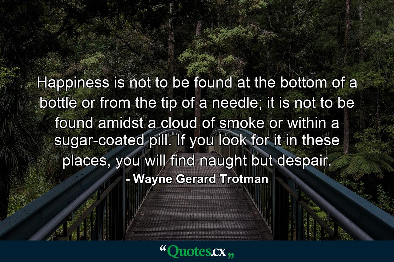 Happiness is not to be found at the bottom of a bottle or from the tip of a needle; it is not to be found amidst a cloud of smoke or within a sugar-coated pill. If you look for it in these places, you will find naught but despair. - Quote by Wayne Gerard Trotman