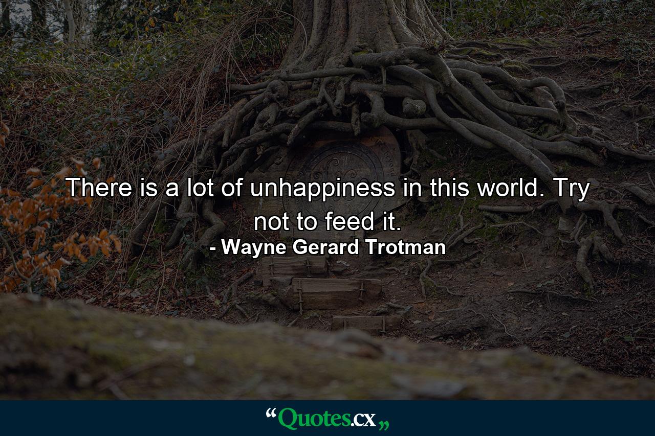 There is a lot of unhappiness in this world. Try not to feed it. - Quote by Wayne Gerard Trotman