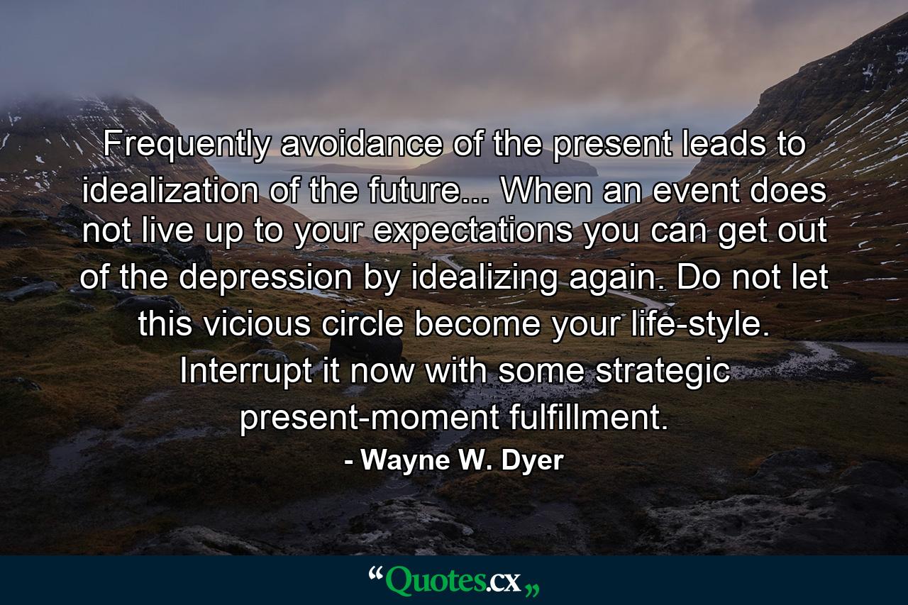 Frequently avoidance of the present leads to idealization of the future... When an event does not live up to your expectations you can get out of the depression by idealizing again. Do not let this vicious circle become your life-style. Interrupt it now with some strategic present-moment fulfillment. - Quote by Wayne W. Dyer