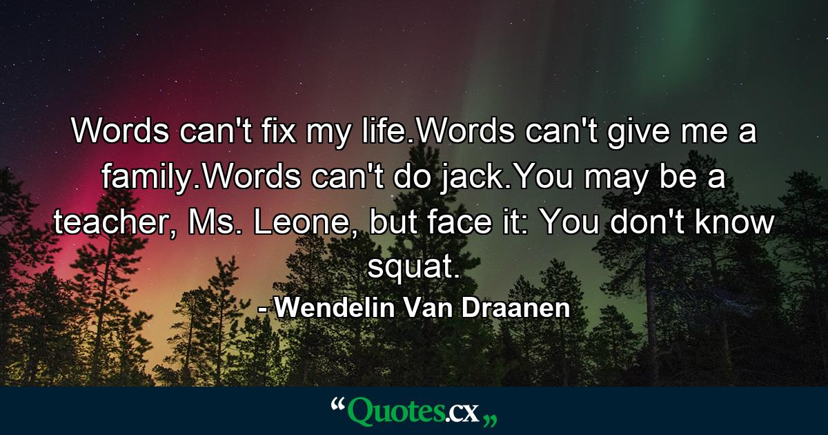 Words can't fix my life.Words can't give me a family.Words can't do jack.You may be a teacher, Ms. Leone, but face it: You don't know squat. - Quote by Wendelin Van Draanen