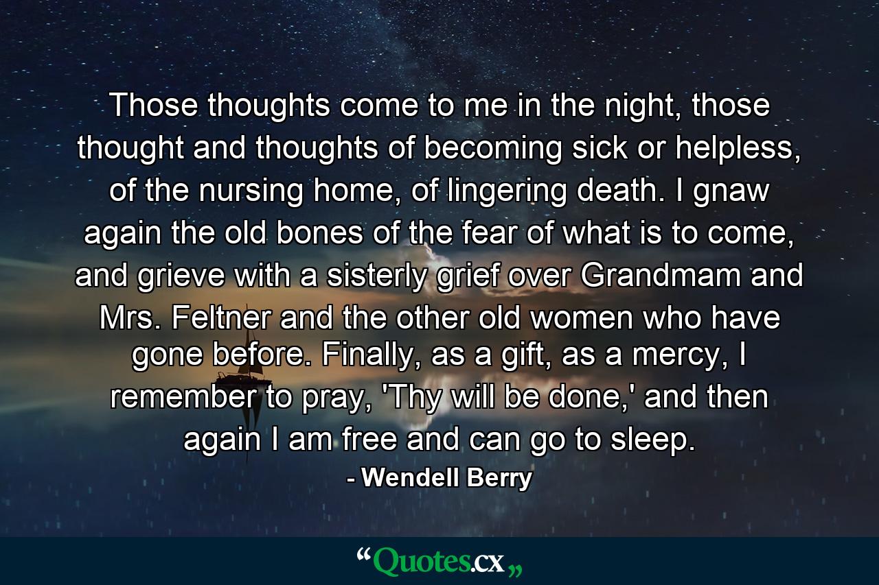 Those thoughts come to me in the night, those thought and thoughts of becoming sick or helpless, of the nursing home, of lingering death. I gnaw again the old bones of the fear of what is to come, and grieve with a sisterly grief over Grandmam and Mrs. Feltner and the other old women who have gone before. Finally, as a gift, as a mercy, I remember to pray, 'Thy will be done,' and then again I am free and can go to sleep. - Quote by Wendell Berry