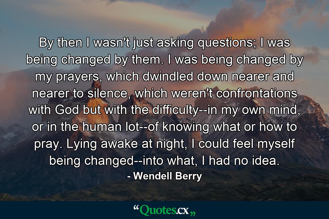 By then I wasn't just asking questions; I was being changed by them. I was being changed by my prayers, which dwindled down nearer and nearer to silence, which weren't confrontations with God but with the difficulty--in my own mind, or in the human lot--of knowing what or how to pray. Lying awake at night, I could feel myself being changed--into what, I had no idea. - Quote by Wendell Berry