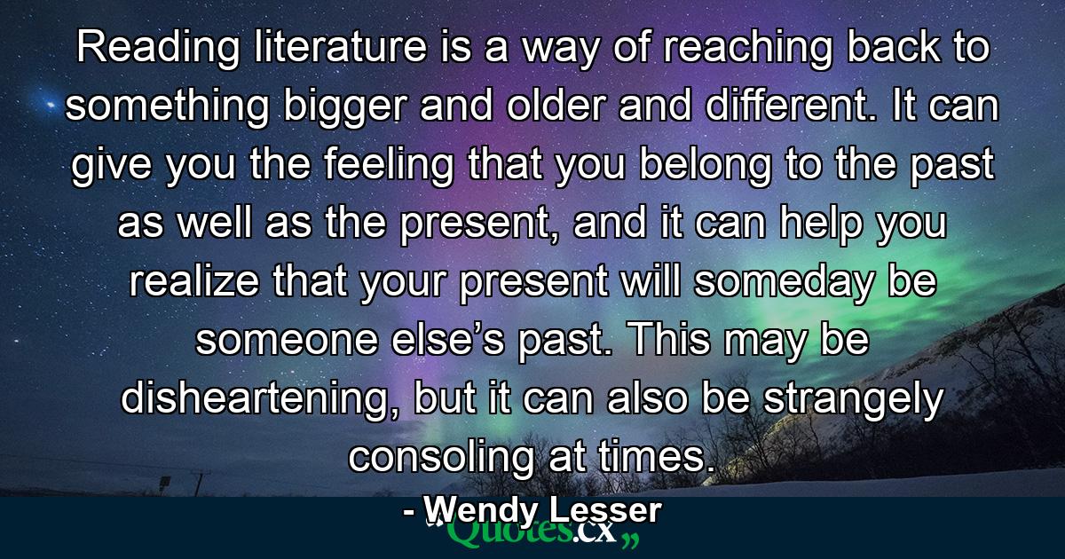 Reading literature is a way of reaching back to something bigger and older and different. It can give you the feeling that you belong to the past as well as the present, and it can help you realize that your present will someday be someone else’s past. This may be disheartening, but it can also be strangely consoling at times. - Quote by Wendy Lesser