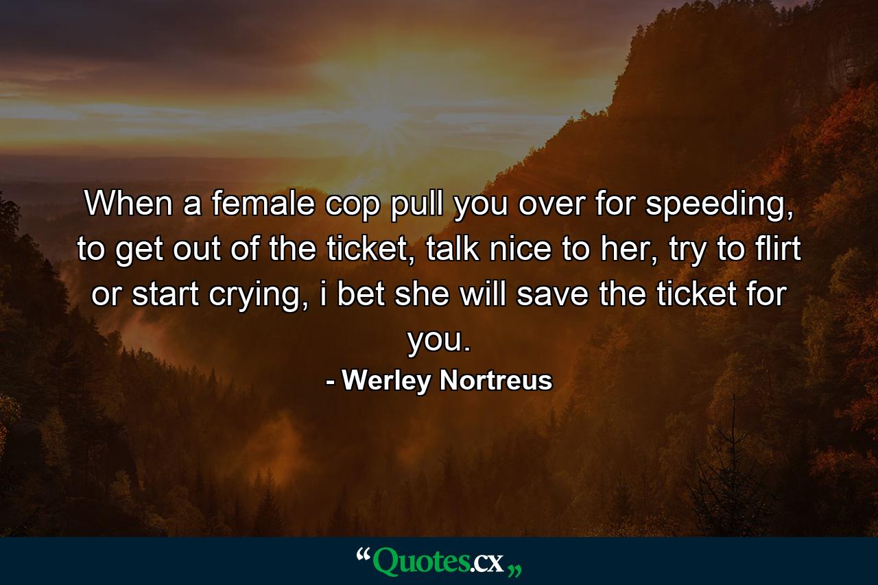 When a female cop pull you over for speeding, to get out of the ticket, talk nice to her, try to flirt or start crying, i bet she will save the ticket for you. - Quote by Werley Nortreus