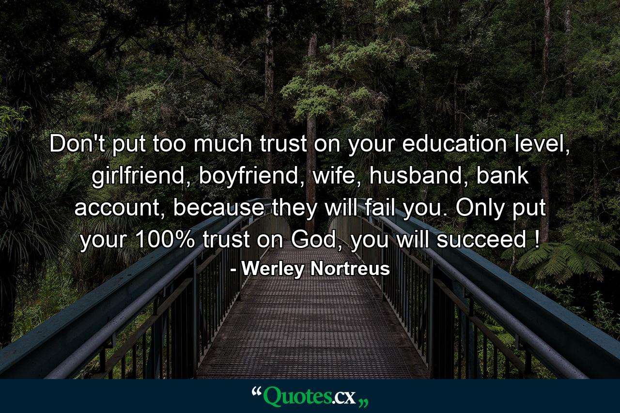 Don't put too much trust on your education level, girlfriend, boyfriend, wife, husband, bank account, because they will fail you. Only put your 100% trust on God, you will succeed ! - Quote by Werley Nortreus