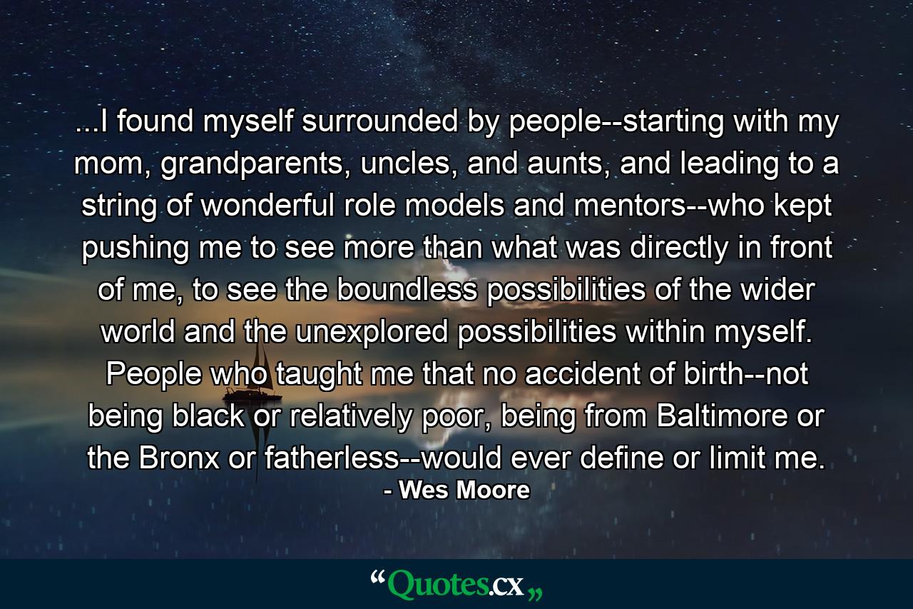 ...I found myself surrounded by people--starting with my mom, grandparents, uncles, and aunts, and leading to a string of wonderful role models and mentors--who kept pushing me to see more than what was directly in front of me, to see the boundless possibilities of the wider world and the unexplored possibilities within myself. People who taught me that no accident of birth--not being black or relatively poor, being from Baltimore or the Bronx or fatherless--would ever define or limit me. - Quote by Wes Moore