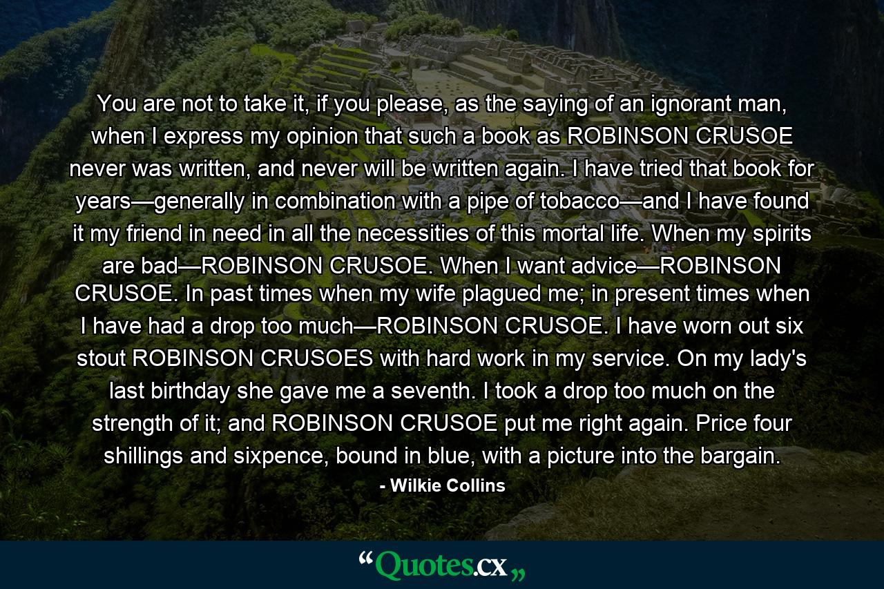 You are not to take it, if you please, as the saying of an ignorant man, when I express my opinion that such a book as ROBINSON CRUSOE never was written, and never will be written again. I have tried that book for years—generally in combination with a pipe of tobacco—and I have found it my friend in need in all the necessities of this mortal life. When my spirits are bad—ROBINSON CRUSOE. When I want advice—ROBINSON CRUSOE. In past times when my wife plagued me; in present times when I have had a drop too much—ROBINSON CRUSOE. I have worn out six stout ROBINSON CRUSOES with hard work in my service. On my lady's last birthday she gave me a seventh. I took a drop too much on the strength of it; and ROBINSON CRUSOE put me right again. Price four shillings and sixpence, bound in blue, with a picture into the bargain. - Quote by Wilkie Collins