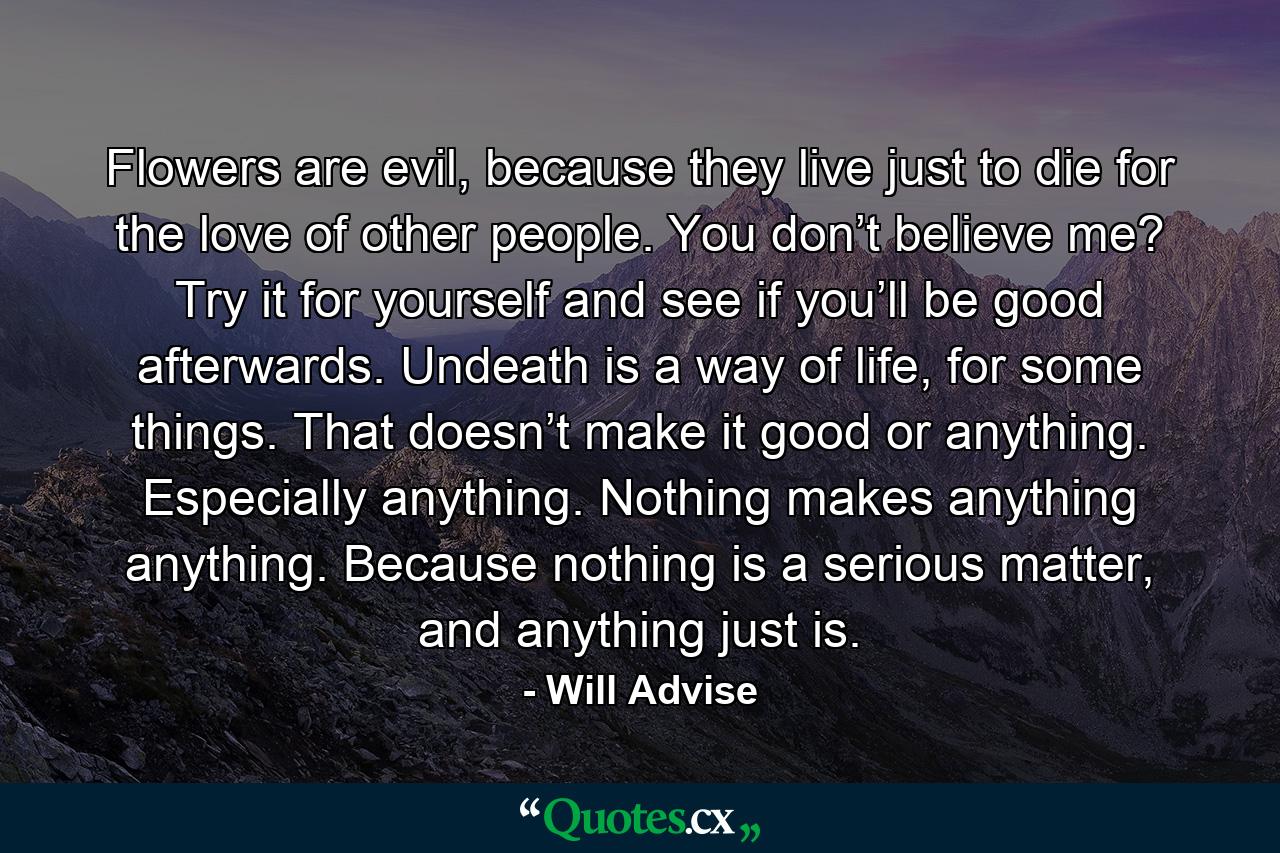 Flowers are evil, because they live just to die for the love of other people. You don’t believe me? Try it for yourself and see if you’ll be good afterwards. Undeath is a way of life, for some things. That doesn’t make it good or anything. Especially anything. Nothing makes anything anything. Because nothing is a serious matter, and anything just is. - Quote by Will Advise