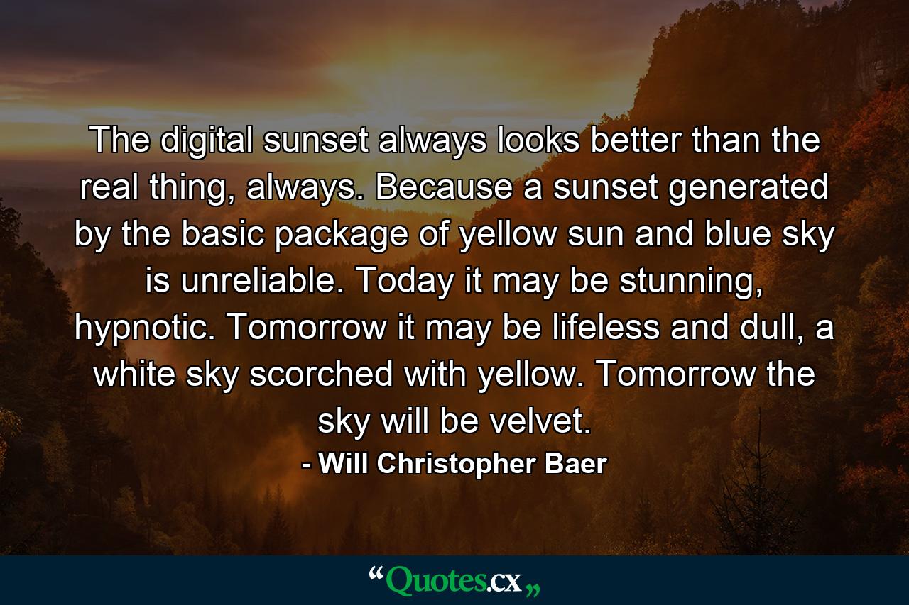 The digital sunset always looks better than the real thing, always. Because a sunset generated by the basic package of yellow sun and blue sky is unreliable. Today it may be stunning, hypnotic. Tomorrow it may be lifeless and dull, a white sky scorched with yellow. Tomorrow the sky will be velvet. - Quote by Will Christopher Baer