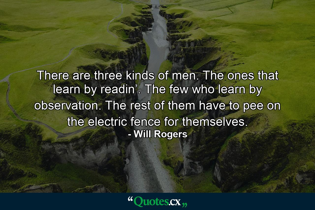 There are three kinds of men. The ones that learn by readin’. The few who learn by observation. The rest of them have to pee on the electric fence for themselves. - Quote by Will Rogers