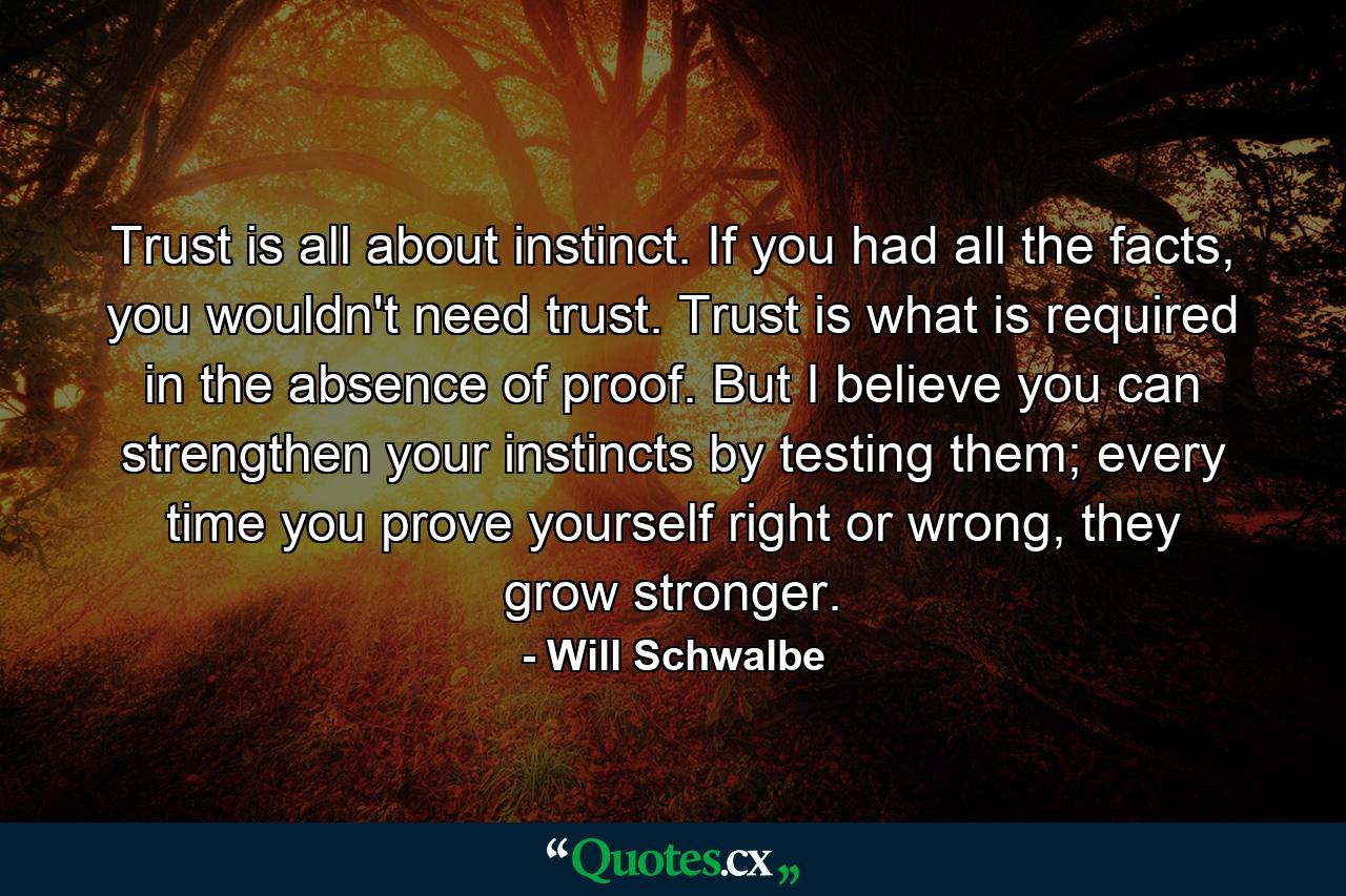 Trust is all about instinct. If you had all the facts, you wouldn't need trust. Trust is what is required in the absence of proof. But I believe you can strengthen your instincts by testing them; every time you prove yourself right or wrong, they grow stronger. - Quote by Will Schwalbe