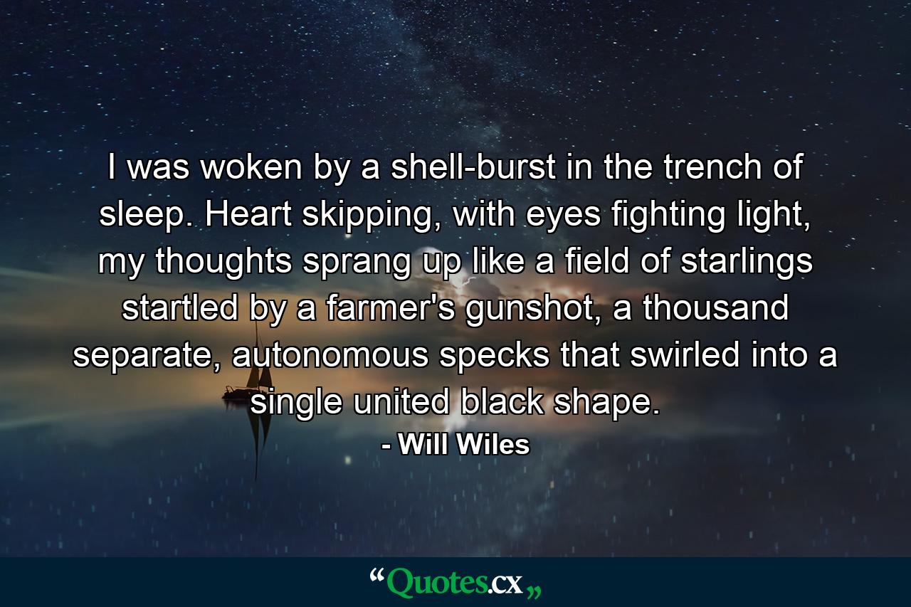 I was woken by a shell-burst in the trench of sleep. Heart skipping, with eyes fighting light, my thoughts sprang up like a field of starlings startled by a farmer's gunshot, a thousand separate, autonomous specks that swirled into a single united black shape. - Quote by Will Wiles