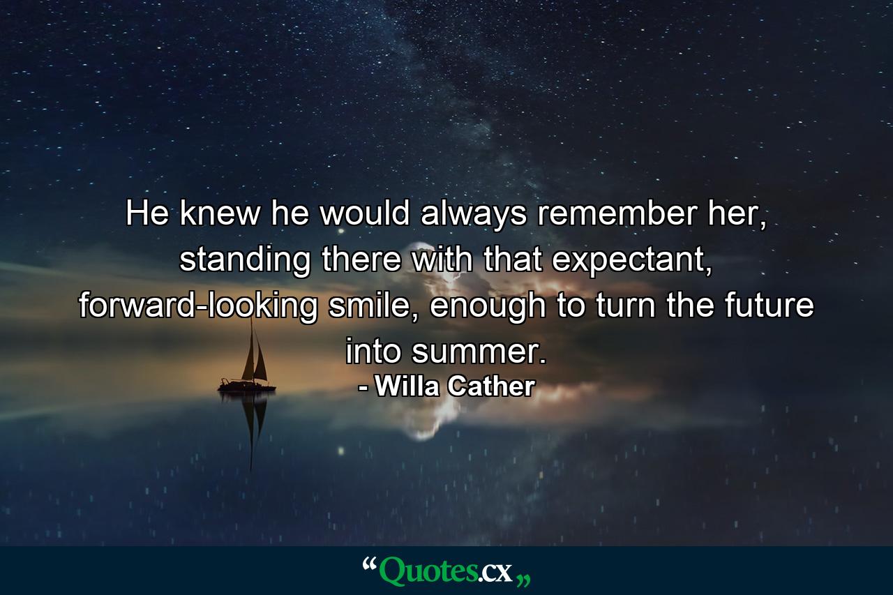 He knew he would always remember her, standing there with that expectant, forward-looking smile, enough to turn the future into summer. - Quote by Willa Cather