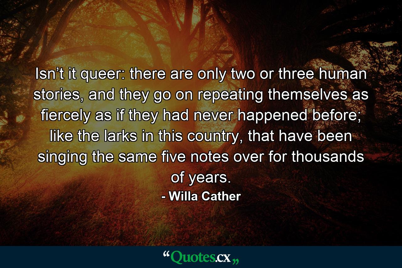 Isn’t it queer: there are only two or three human stories, and they go on repeating themselves as fiercely as if they had never happened before; like the larks in this country, that have been singing the same five notes over for thousands of years. - Quote by Willa Cather