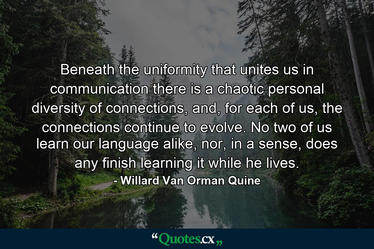 Beneath the uniformity that unites us in communication there is a chaotic personal diversity of connections, and, for each of us, the connections continue to evolve. No two of us learn our language alike, nor, in a sense, does any finish learning it while he lives. - Quote by Willard Van Orman Quine