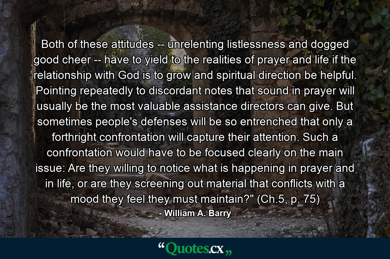 Both of these attitudes -- unrelenting listlessness and dogged good cheer -- have to yield to the realities of prayer and life if the relationship with God is to grow and spiritual direction be helpful. Pointing repeatedly to discordant notes that sound in prayer will usually be the most valuable assistance directors can give. But sometimes people's defenses will be so entrenched that only a forthright confrontation will capture their attention. Such a confrontation would have to be focused clearly on the main issue: Are they willing to notice what is happening in prayer and in life, or are they screening out material that conflicts with a mood they feel they must maintain?