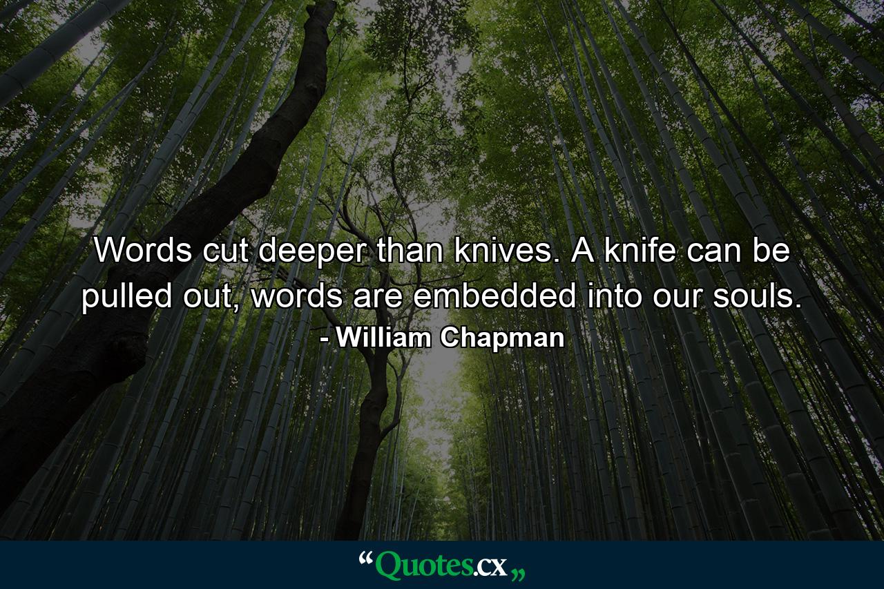 Words cut deeper than knives. A knife can be pulled out, words are embedded into our souls. - Quote by William Chapman