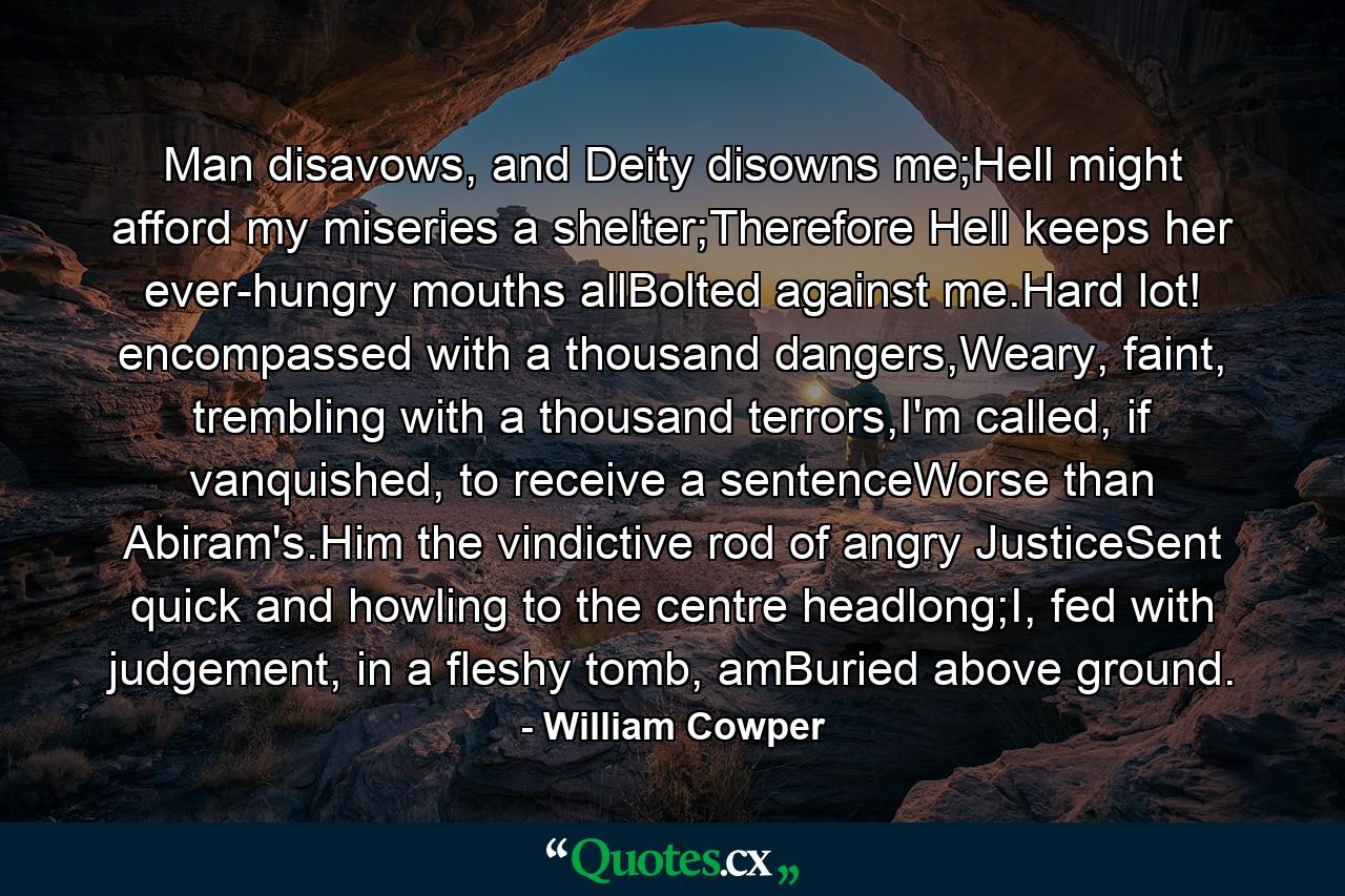 Man disavows, and Deity disowns me;Hell might afford my miseries a shelter;Therefore Hell keeps her ever-hungry mouths allBolted against me.Hard lot! encompassed with a thousand dangers,Weary, faint, trembling with a thousand terrors,I'm called, if vanquished, to receive a sentenceWorse than Abiram's.Him the vindictive rod of angry JusticeSent quick and howling to the centre headlong;I, fed with judgement, in a fleshy tomb, amBuried above ground. - Quote by William Cowper