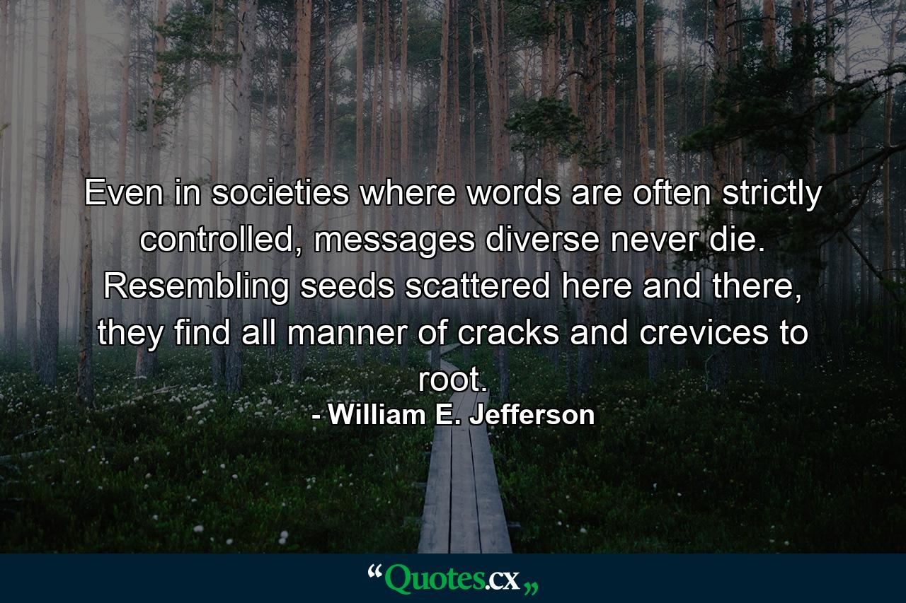 Even in societies where words are often strictly controlled, messages diverse never die. Resembling seeds scattered here and there, they find all manner of cracks and crevices to root. - Quote by William E. Jefferson