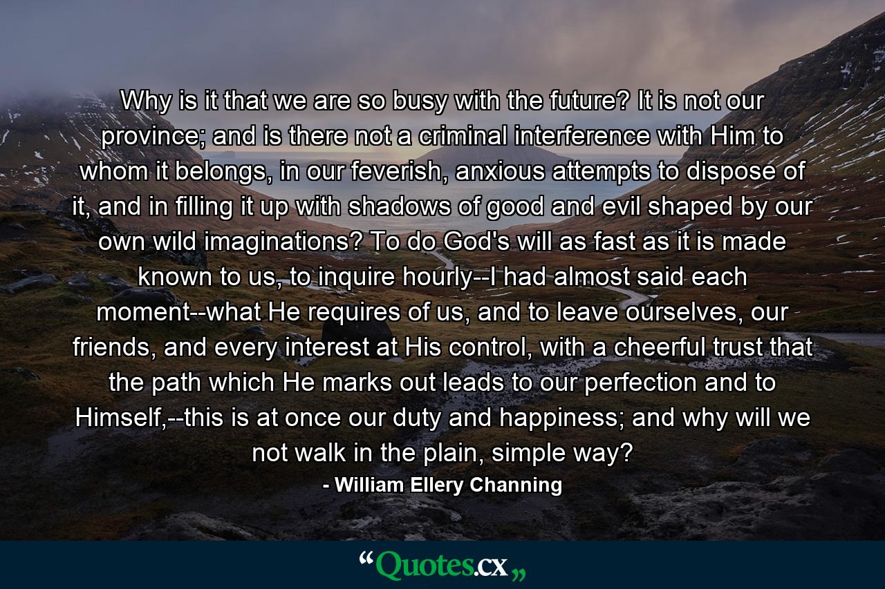 Why is it that we are so busy with the future? It is not our province; and is there not a criminal interference with Him to whom it belongs, in our feverish, anxious attempts to dispose of it, and in filling it up with shadows of good and evil shaped by our own wild imaginations? To do God's will as fast as it is made known to us, to inquire hourly--I had almost said each moment--what He requires of us, and to leave ourselves, our friends, and every interest at His control, with a cheerful trust that the path which He marks out leads to our perfection and to Himself,--this is at once our duty and happiness; and why will we not walk in the plain, simple way? - Quote by William Ellery Channing