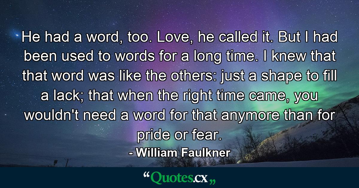 He had a word, too. Love, he called it. But I had been used to words for a long time. I knew that that word was like the others: just a shape to fill a lack; that when the right time came, you wouldn't need a word for that anymore than for pride or fear. - Quote by William Faulkner