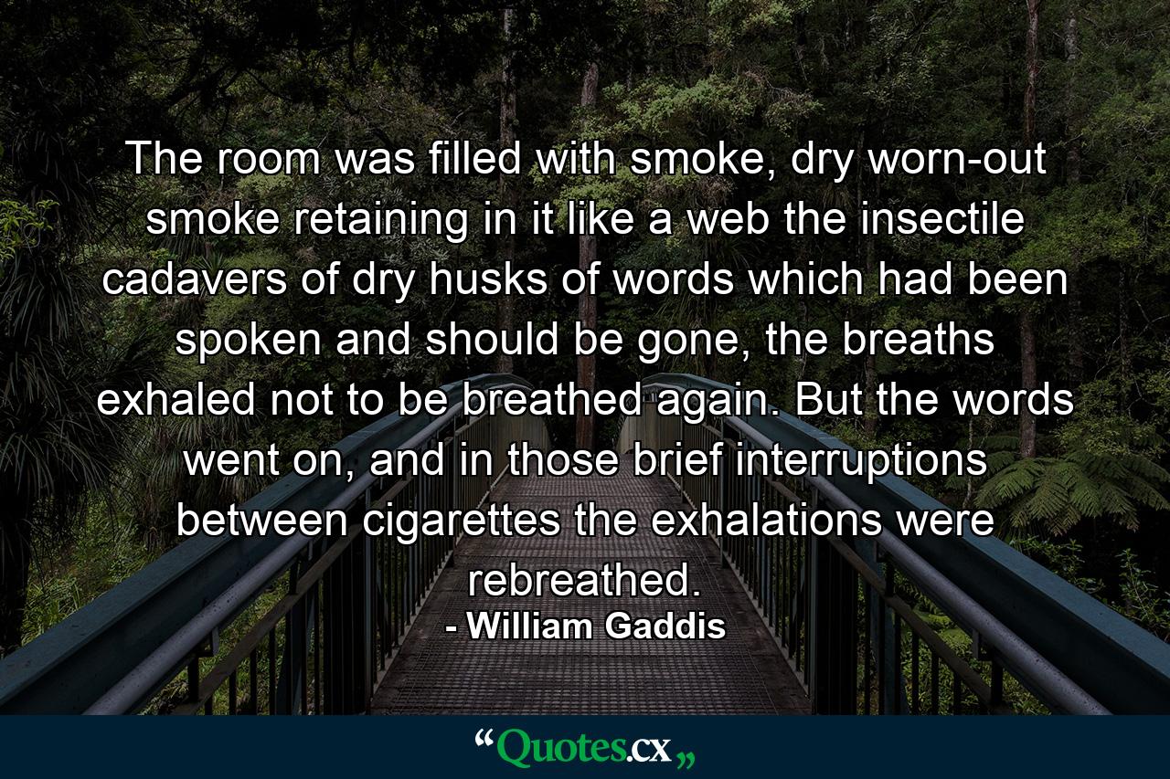 The room was filled with smoke, dry worn-out smoke retaining in it like a web the insectile cadavers of dry husks of words which had been spoken and should be gone, the breaths exhaled not to be breathed again. But the words went on, and in those brief interruptions between cigarettes the exhalations were rebreathed. - Quote by William Gaddis