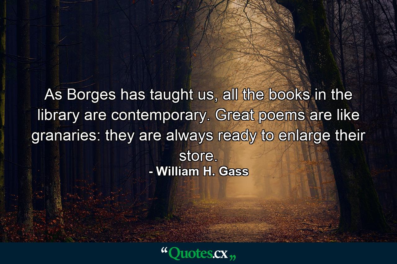 As Borges has taught us, all the books in the library are contemporary. Great poems are like granaries: they are always ready to enlarge their store. - Quote by William H. Gass