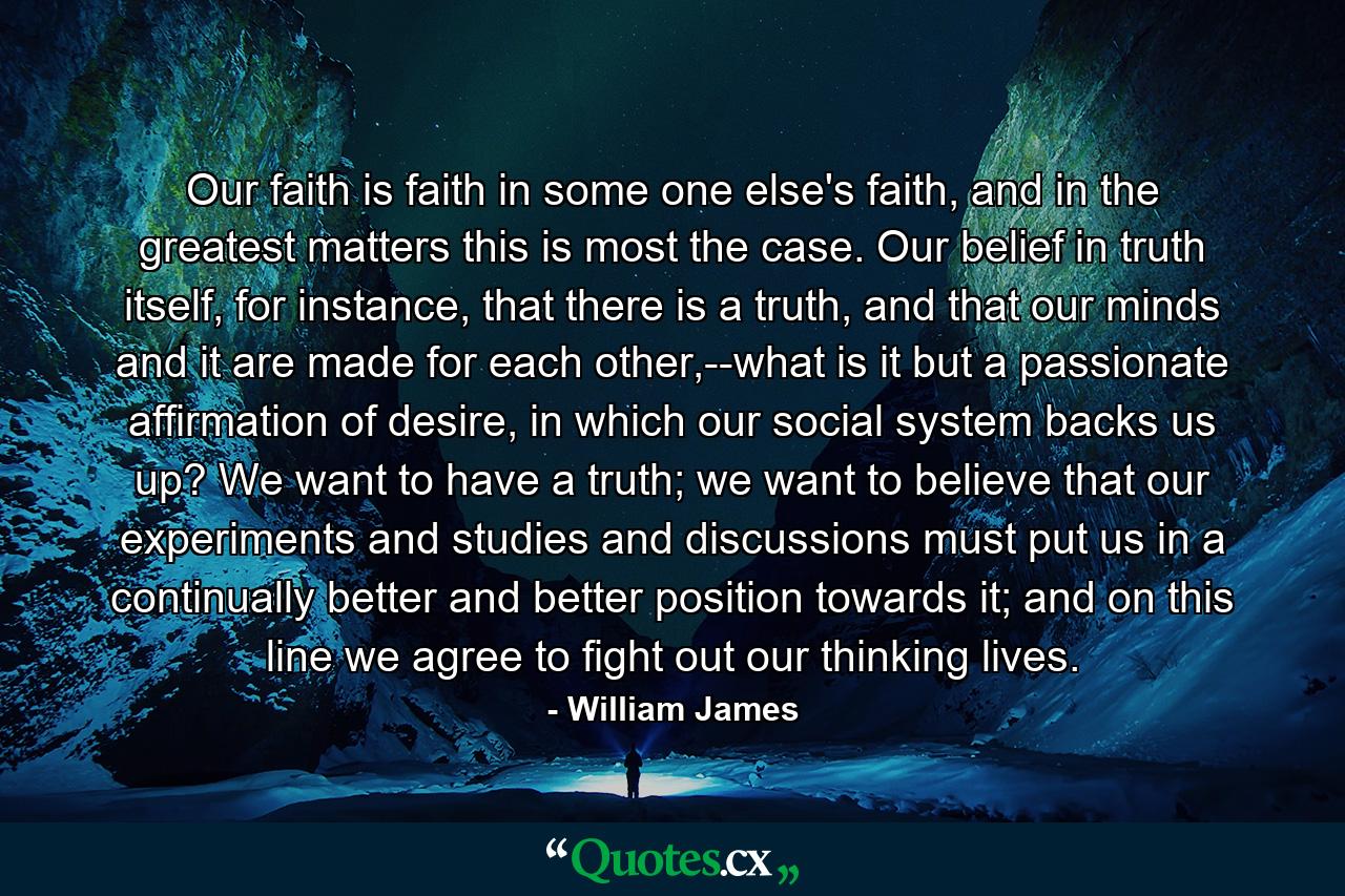 Our faith is faith in some one else's faith, and in the greatest matters this is most the case. Our belief in truth itself, for instance, that there is a truth, and that our minds and it are made for each other,--what is it but a passionate affirmation of desire, in which our social system backs us up? We want to have a truth; we want to believe that our experiments and studies and discussions must put us in a continually better and better position towards it; and on this line we agree to fight out our thinking lives. - Quote by William James