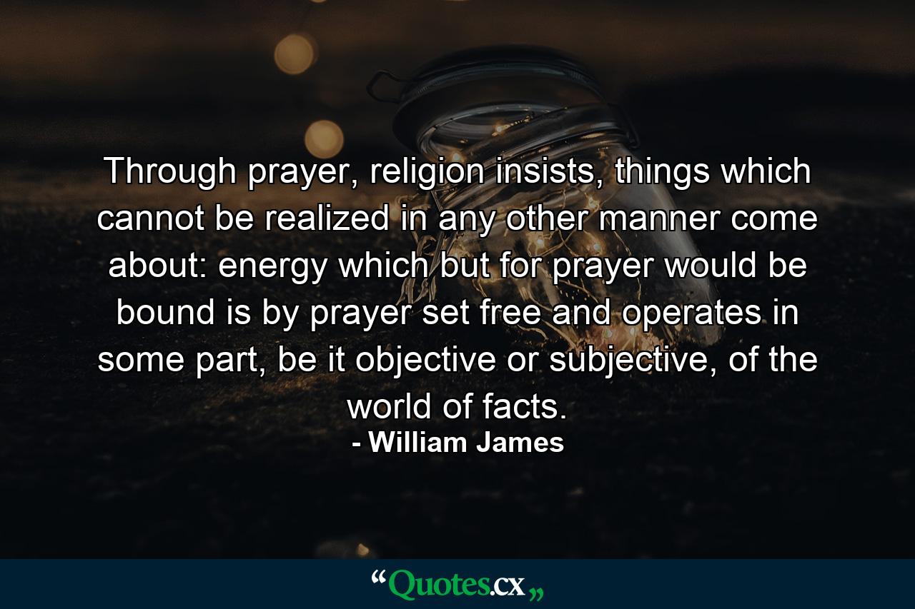 Through prayer, religion insists, things which cannot be realized in any other manner come about: energy which but for prayer would be bound is by prayer set free and operates in some part, be it objective or subjective, of the world of facts. - Quote by William James