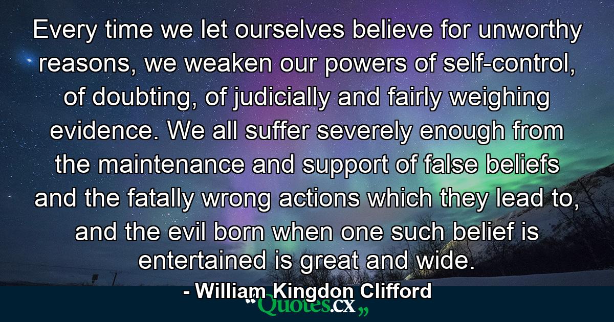 Every time we let ourselves believe for unworthy reasons, we weaken our powers of self-control, of doubting, of judicially and fairly weighing evidence. We all suffer severely enough from the maintenance and support of false beliefs and the fatally wrong actions which they lead to, and the evil born when one such belief is entertained is great and wide. - Quote by William Kingdon Clifford