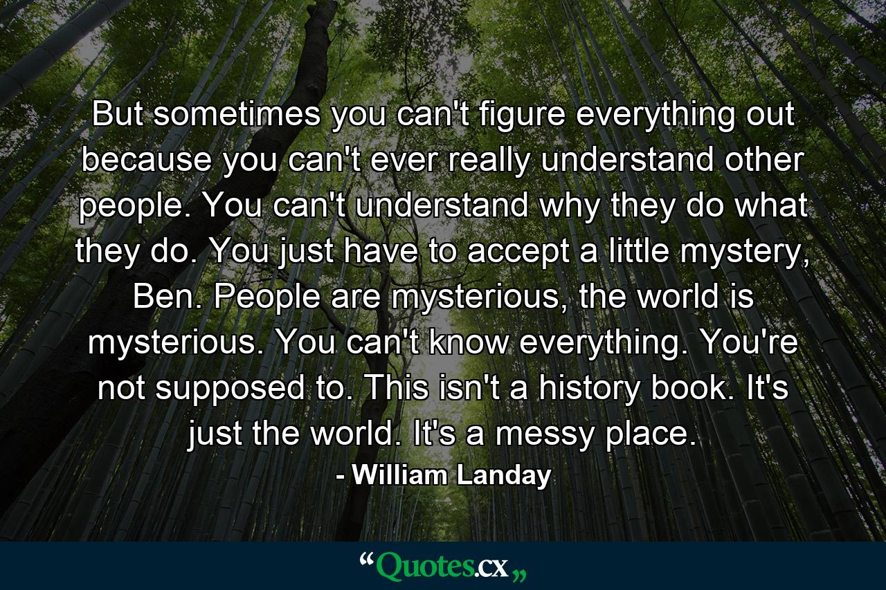 But sometimes you can't figure everything out because you can't ever really understand other people. You can't understand why they do what they do. You just have to accept a little mystery, Ben. People are mysterious, the world is mysterious. You can't know everything. You're not supposed to. This isn't a history book. It's just the world. It's a messy place. - Quote by William Landay