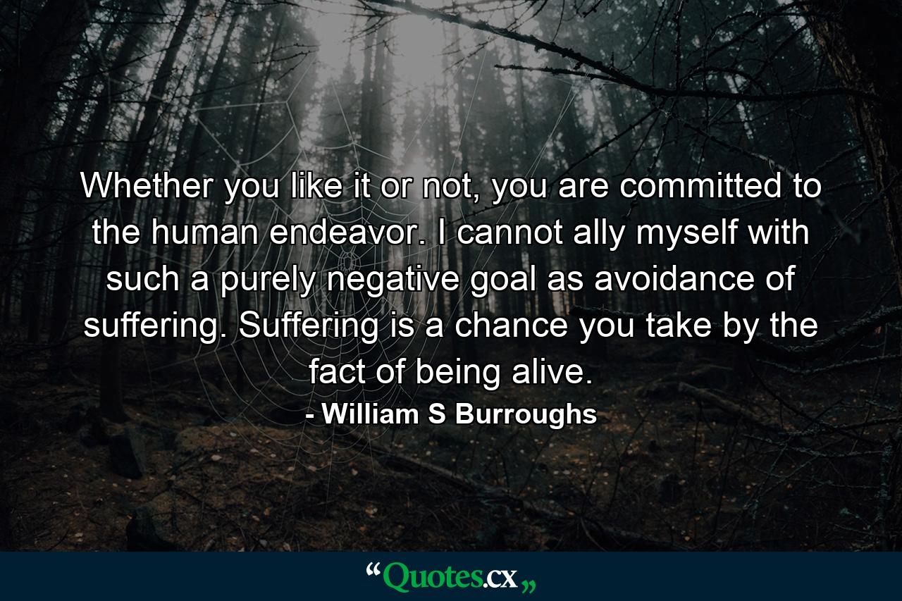 Whether you like it or not, you are committed to the human endeavor. I cannot ally myself with such a purely negative goal as avoidance of suffering. Suffering is a chance you take by the fact of being alive. - Quote by William S Burroughs