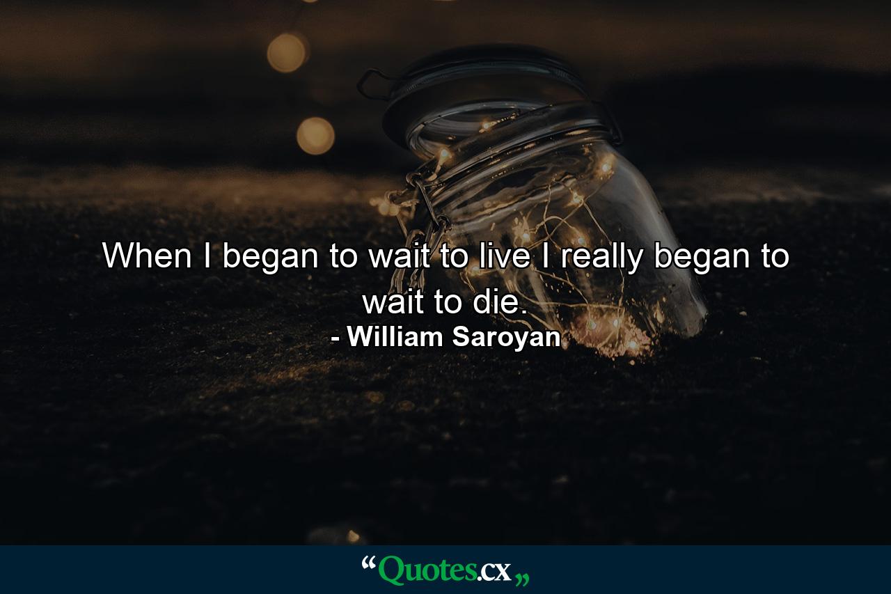 When I began to wait to live I really began to wait to die. - Quote by William Saroyan