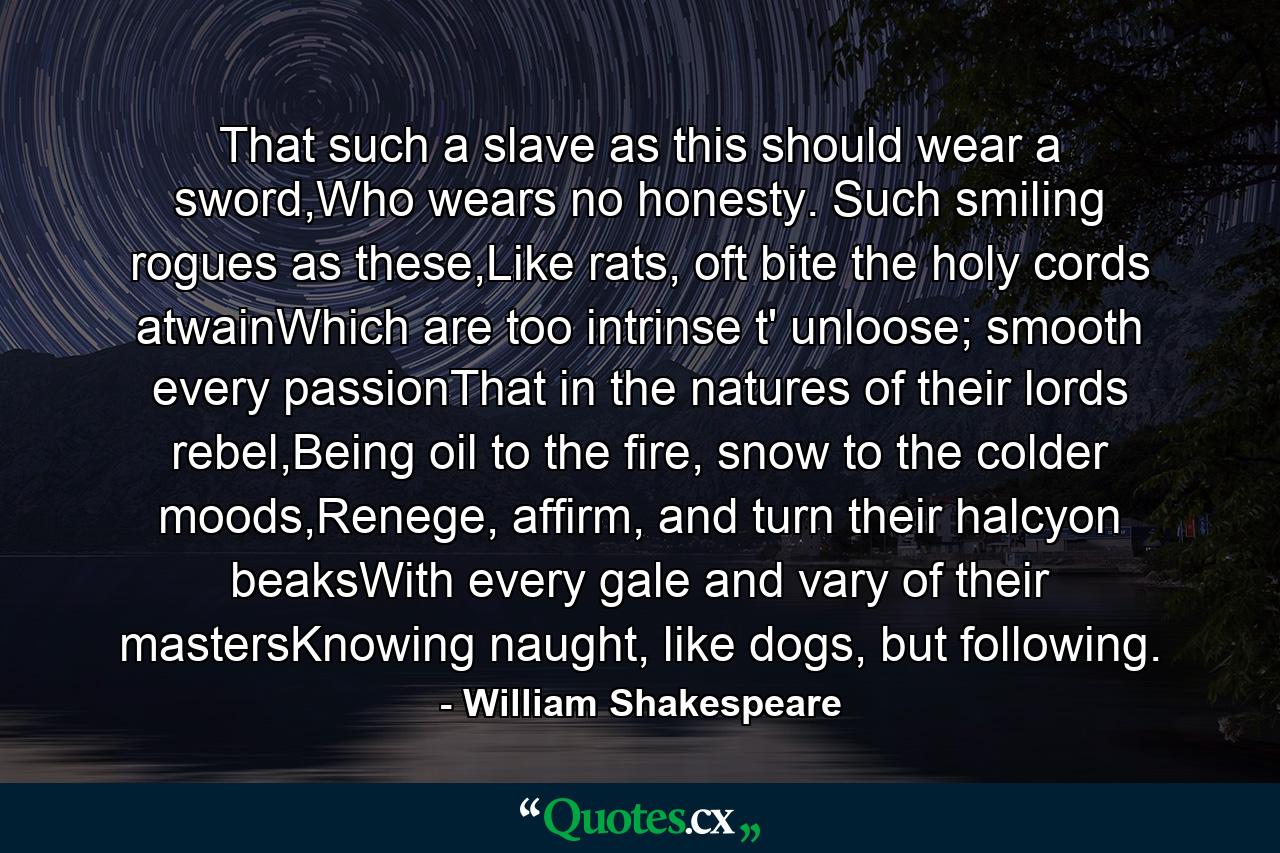 That such a slave as this should wear a sword,Who wears no honesty. Such smiling rogues as these,Like rats, oft bite the holy cords atwainWhich are too intrinse t' unloose; smooth every passionThat in the natures of their lords rebel,Being oil to the fire, snow to the colder moods,Renege, affirm, and turn their halcyon beaksWith every gale and vary of their mastersKnowing naught, like dogs, but following. - Quote by William Shakespeare