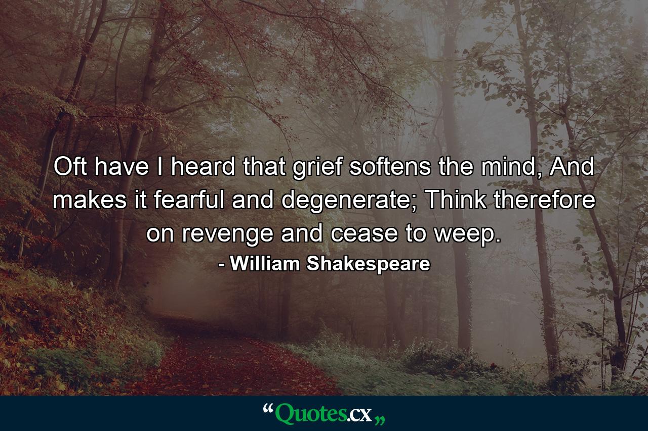 Oft have I heard that grief softens the mind, And makes it fearful and degenerate; Think therefore on revenge and cease to weep. - Quote by William Shakespeare