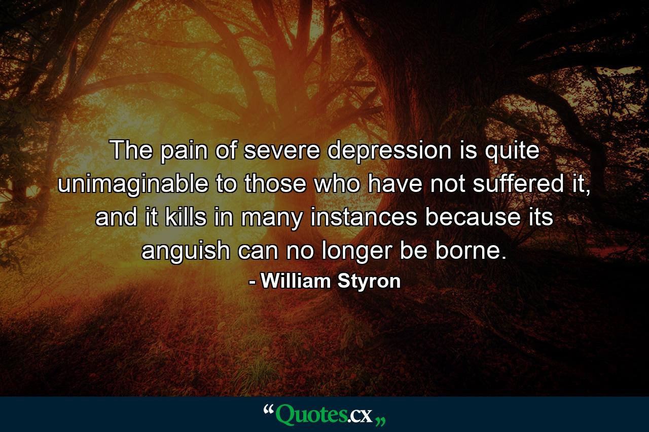 The pain of severe depression is quite unimaginable to those who have not suffered it, and it kills in many instances because its anguish can no longer be borne. - Quote by William Styron