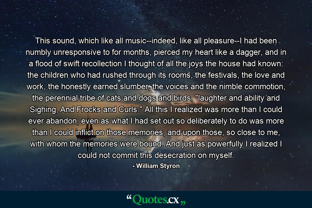 This sound, which like all music--indeed, like all pleasure--I had been numbly unresponsive to for months, pierced my heart like a dagger, and in a flood of swift recollection I thought of all the joys the house had known: the children who had rushed through its rooms, the festivals, the love and work, the honestly earned slumber, the voices and the nimble commotion, the perennial tribe of cats and dogs and birds, 