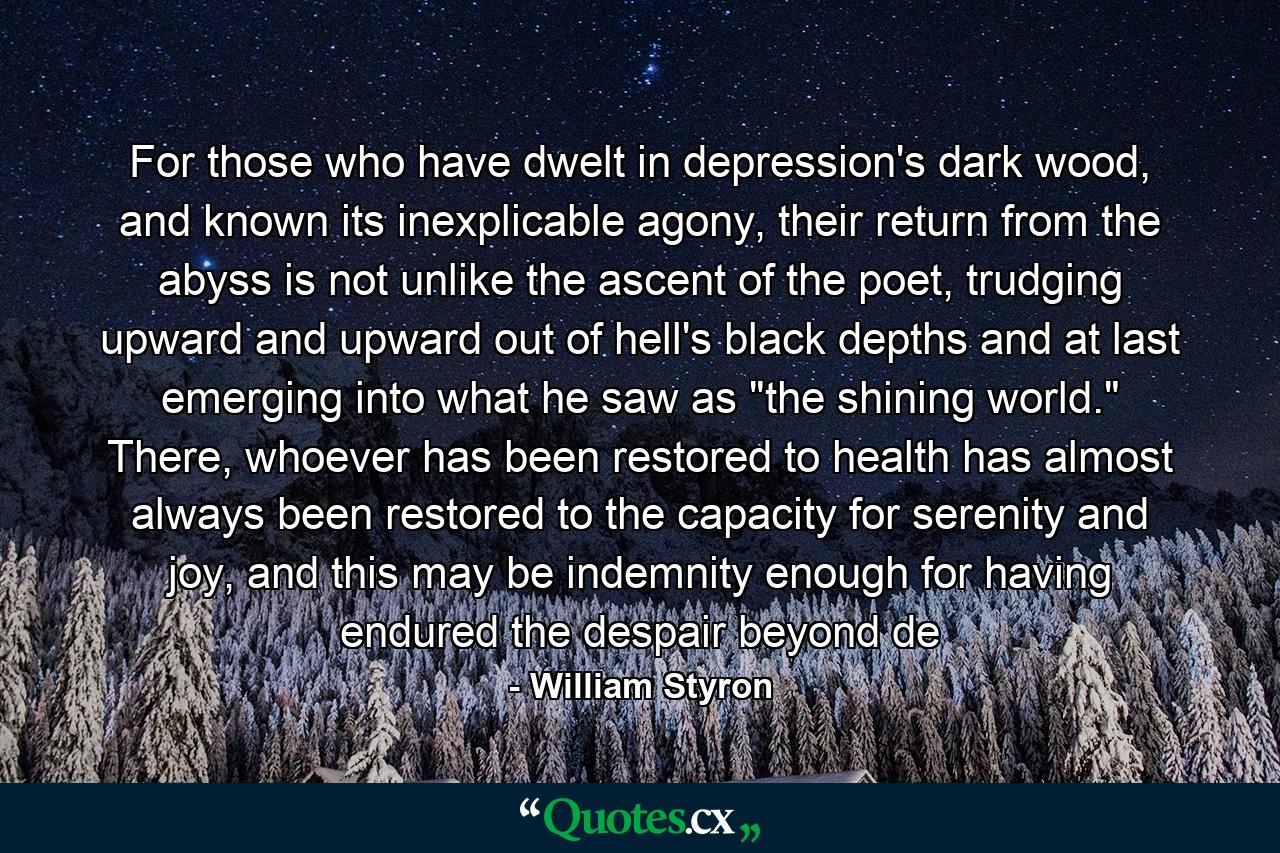 For those who have dwelt in depression's dark wood, and known its inexplicable agony, their return from the abyss is not unlike the ascent of the poet, trudging upward and upward out of hell's black depths and at last emerging into what he saw as 