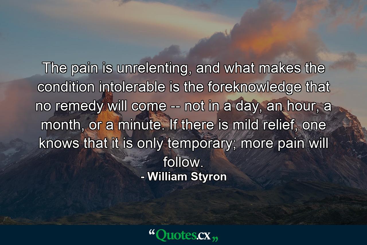 The pain is unrelenting, and what makes the condition intolerable is the foreknowledge that no remedy will come -- not in a day, an hour, a month, or a minute. If there is mild relief, one knows that it is only temporary; more pain will follow. - Quote by William Styron