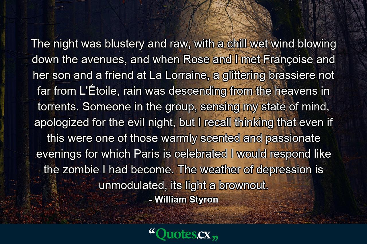 The night was blustery and raw, with a chill wet wind blowing down the avenues, and when Rose and I met Françoise and her son and a friend at La Lorraine, a glittering brassiere not far from L'Étoile, rain was descending from the heavens in torrents. Someone in the group, sensing my state of mind, apologized for the evil night, but I recall thinking that even if this were one of those warmly scented and passionate evenings for which Paris is celebrated I would respond like the zombie I had become. The weather of depression is unmodulated, its light a brownout. - Quote by William Styron