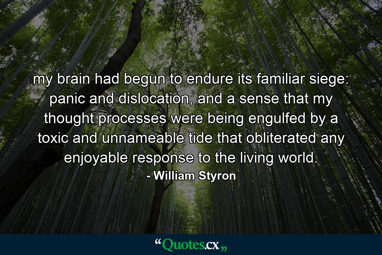 my brain had begun to endure its familiar siege: panic and dislocation, and a sense that my thought processes were being engulfed by a toxic and unnameable tide that obliterated any enjoyable response to the living world. - Quote by William Styron